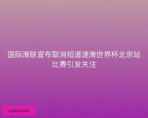 国际滑联宣布取消短道速滑世界杯北京站比赛引发关注