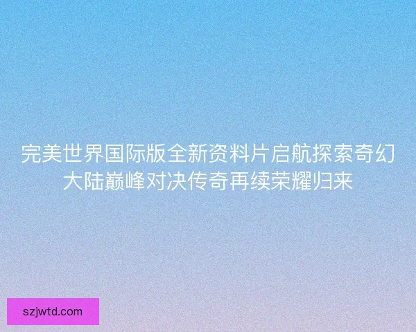 完美世界国际版全新资料片启航探索奇幻大陆巅峰对决传奇再续荣耀归来
