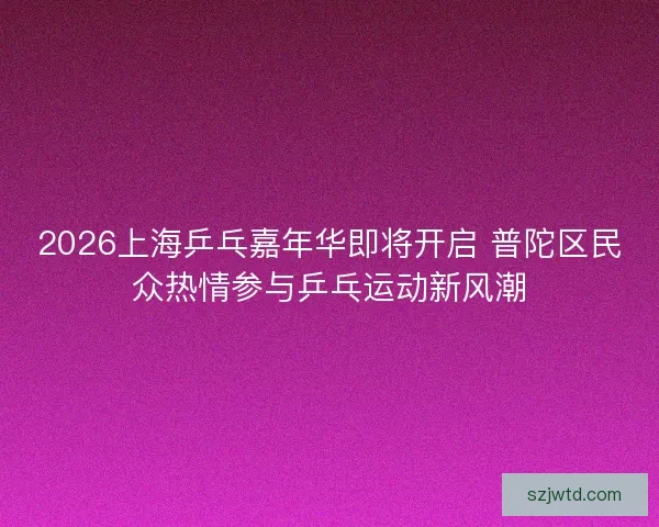 2026上海乒乓嘉年华即将开启 普陀区民众热情参与乒乓运动新风潮