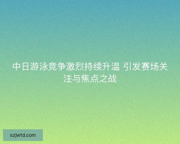 中日游泳竞争激烈持续升温 引发赛场关注与焦点之战