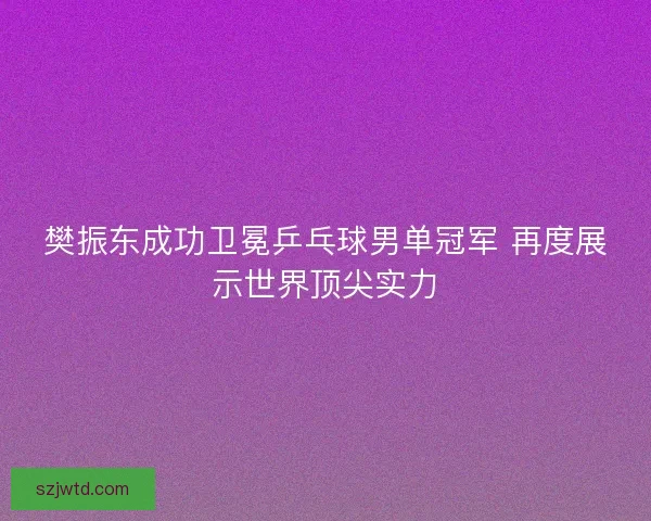 樊振东成功卫冕乒乓球男单冠军 再度展示世界顶尖实力
