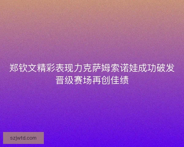 郑钦文精彩表现力克萨姆索诺娃成功破发晋级赛场再创佳绩