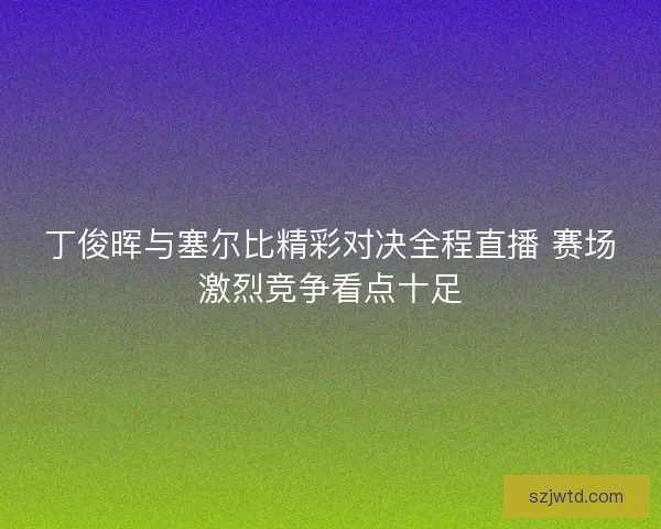 丁俊晖与塞尔比精彩对决全程直播 赛场激烈竞争看点十足