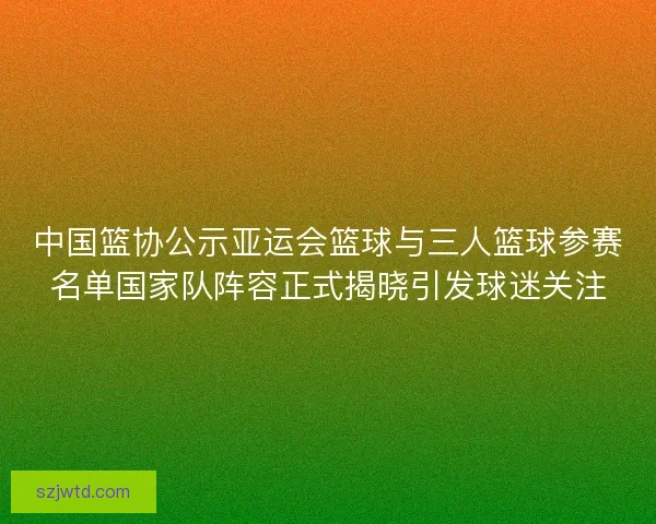 中国篮协公示亚运会篮球与三人篮球参赛名单国家队阵容正式揭晓引发球迷关注