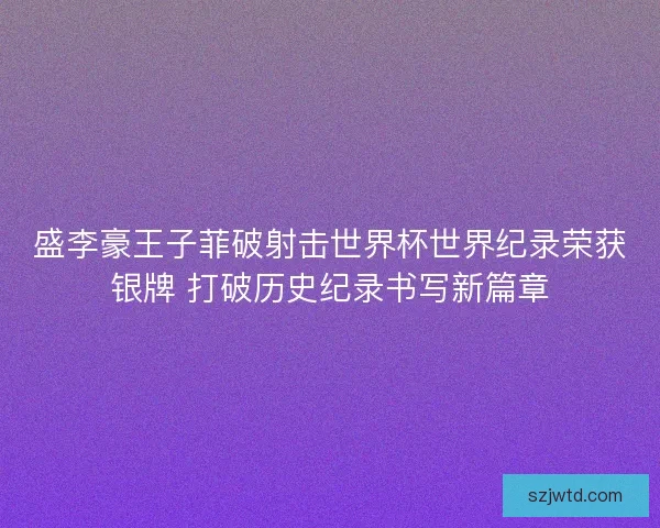 盛李豪王子菲破射击世界杯世界纪录荣获银牌 打破历史纪录书写新篇章