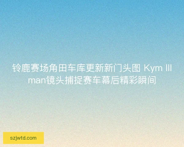 铃鹿赛场角田车库更新新门头图 Kym Illman镜头捕捉赛车幕后精彩瞬间