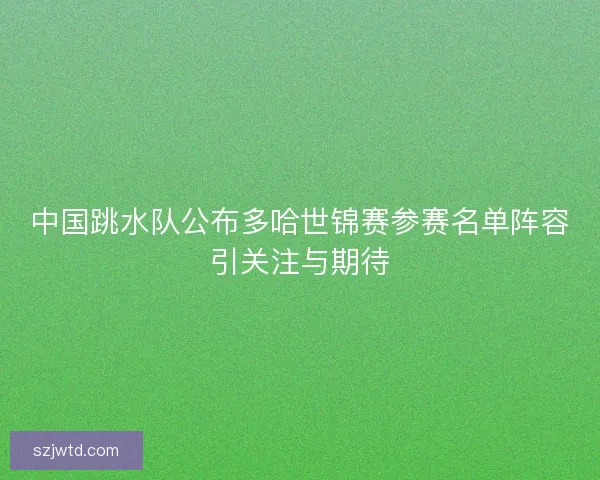 中国跳水队公布多哈世锦赛参赛名单阵容引关注与期待