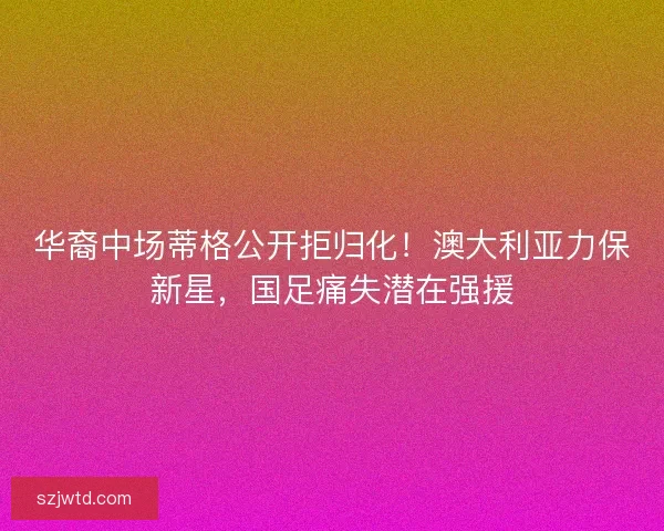 华裔中场蒂格公开拒归化！澳大利亚力保新星，国足痛失潜在强援