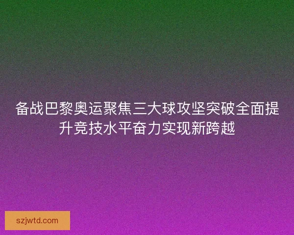 备战巴黎奥运聚焦三大球攻坚突破全面提升竞技水平奋力实现新跨越