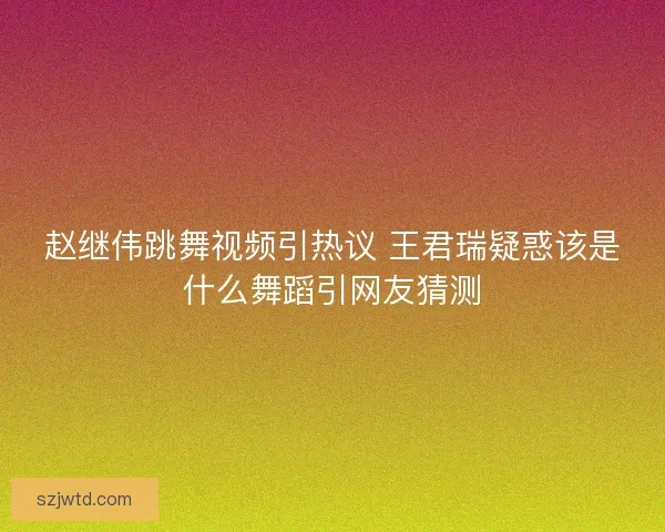 赵继伟跳舞视频引热议 王君瑞疑惑该是什么舞蹈引网友猜测