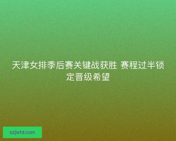 天津女排季后赛关键战获胜 赛程过半锁定晋级希望 天津女排季后赛关键战获胜 赛程过半锁定晋级希望