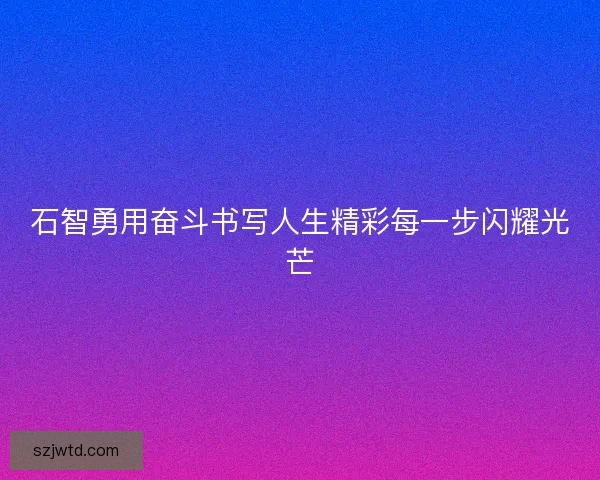 石智勇用奋斗书写人生精彩每一步闪耀光芒