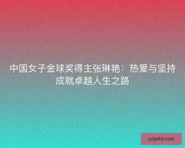 中国女子金球奖得主张琳艳：热爱与坚持成就卓越人生之路
