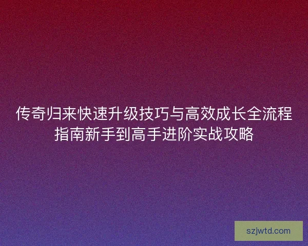 传奇归来快速升级技巧与高效成长全流程指南新手到高手进阶实战攻略