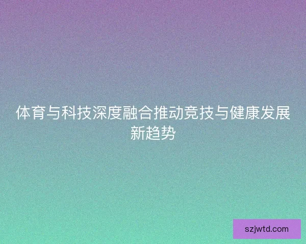 体育与科技深度融合推动竞技与健康发展新趋势