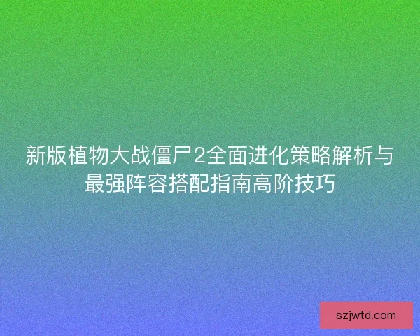 新版植物大战僵尸2全面进化策略解析与最强阵容搭配指南高阶技巧