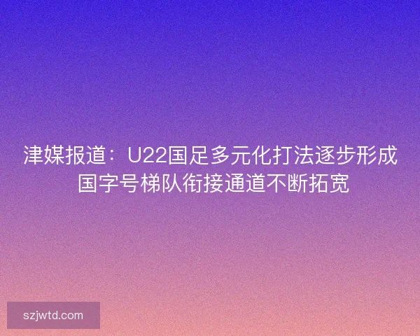 津媒报道：U22国足多元化打法逐步形成 国字号梯队衔接通道不断拓宽