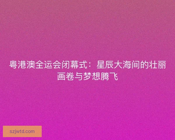 粤港澳全运会闭幕式：星辰大海间的壮丽画卷与梦想腾飞