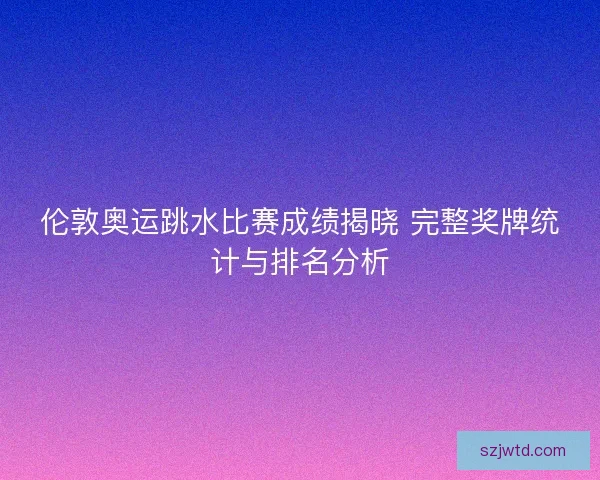 伦敦奥运跳水比赛成绩揭晓 完整奖牌统计与排名分析