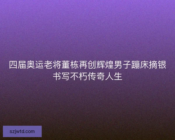 四届奥运老将董栋再创辉煌男子蹦床摘银书写不朽传奇人生