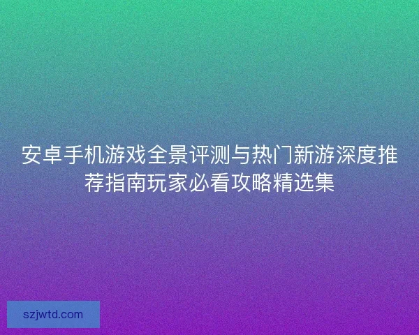 安卓手机游戏全景评测与热门新游深度推荐指南玩家必看攻略精选集