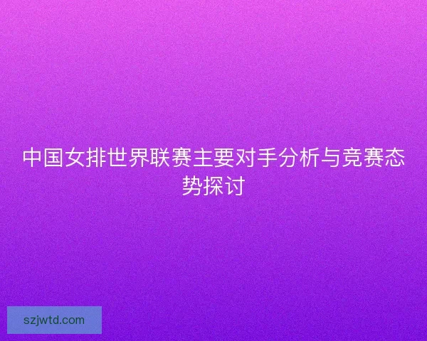 中国女排世界联赛主要对手分析与竞赛态势探讨