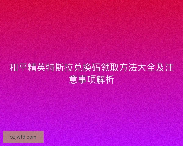 和平精英特斯拉兑换码领取方法大全及注意事项解析 和平精英特斯拉兑换码领取方法大全及注意事项解析