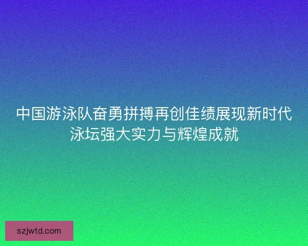 中国游泳队奋勇拼搏再创佳绩展现新时代泳坛强大实力与辉煌成就