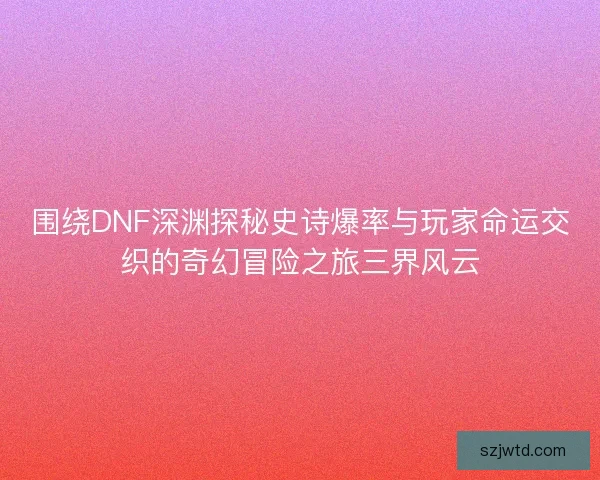 围绕DNF深渊探秘史诗爆率与玩家命运交织的奇幻冒险之旅三界风云