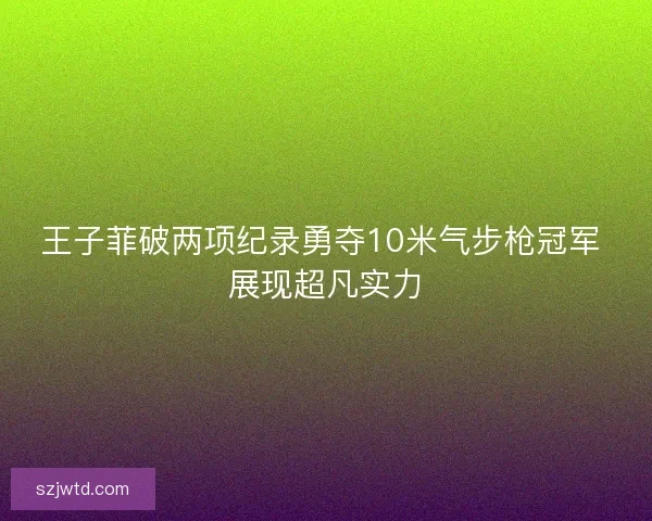 王子菲破两项纪录勇夺10米气步枪冠军 展现超凡实力